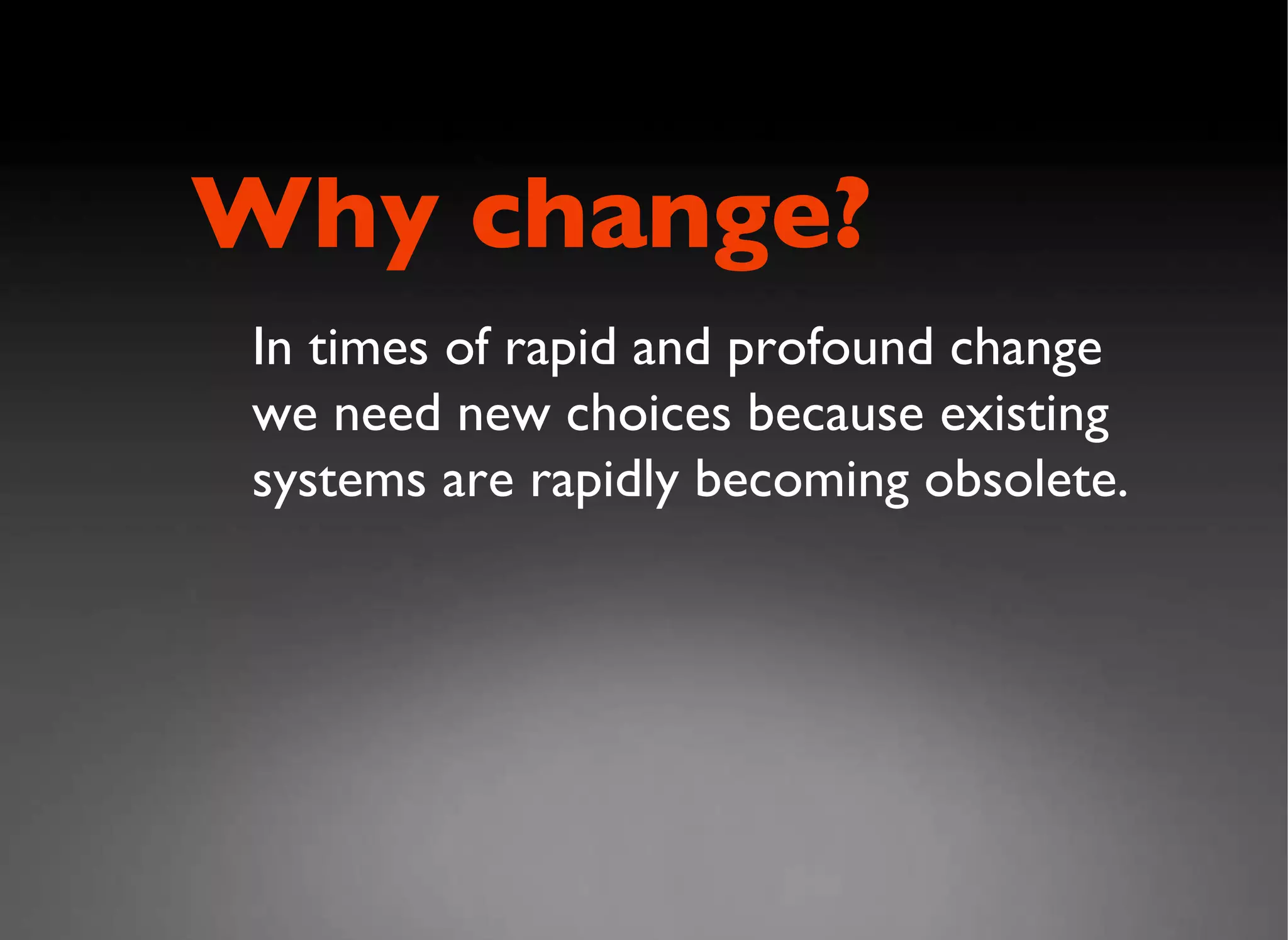 In times of rapid and profound change we need new choices because existing systems are rapidly becoming obsolete. Why change? 
