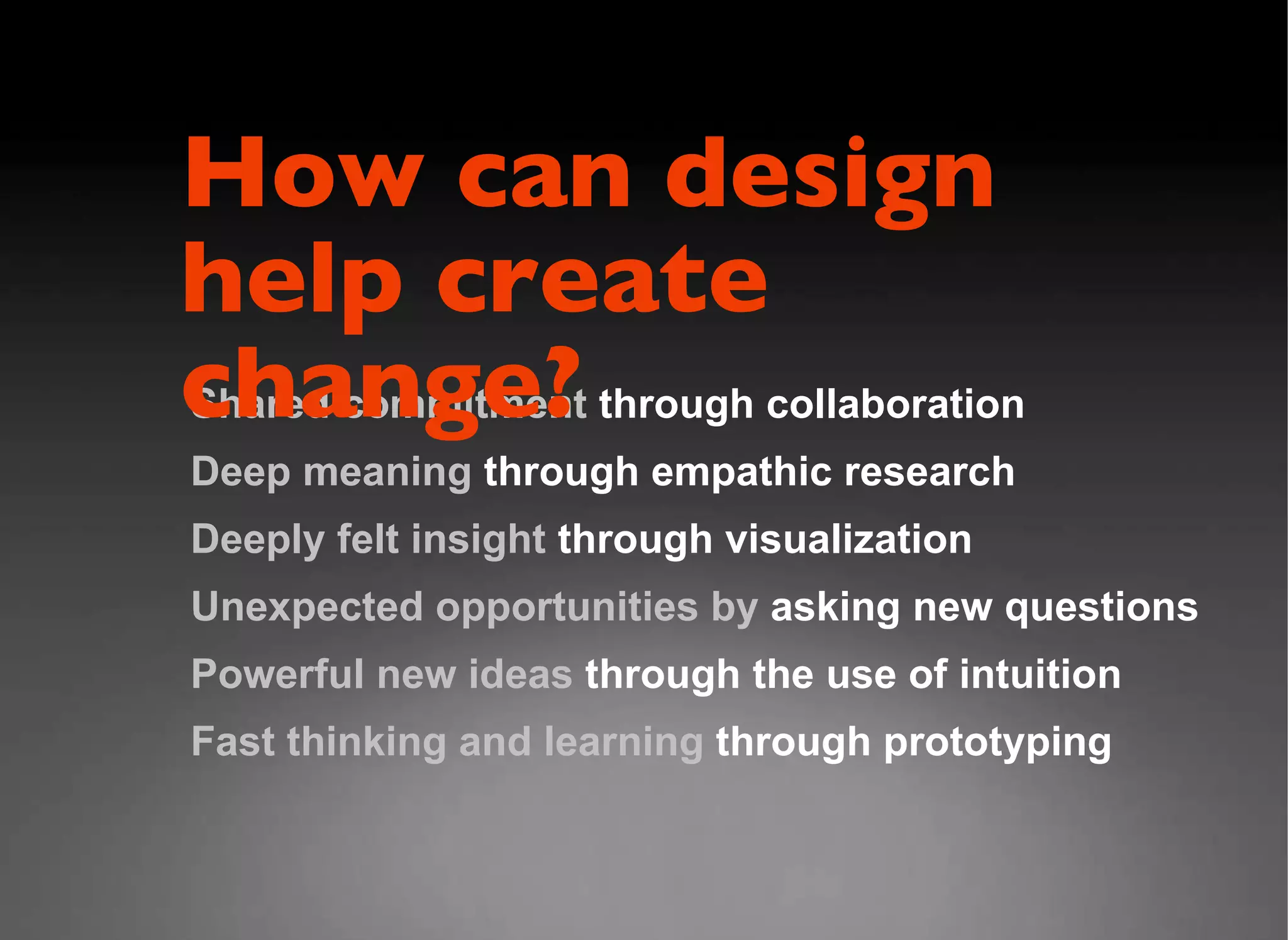 Shared commitment  through collaboration Deep meaning  through empathic research Deeply felt insight  through visualization  Unexpected opportunities by  asking new questions Powerful new ideas  through the use of intuition Fast thinking and learning  through prototyping How can design  help create change? 
