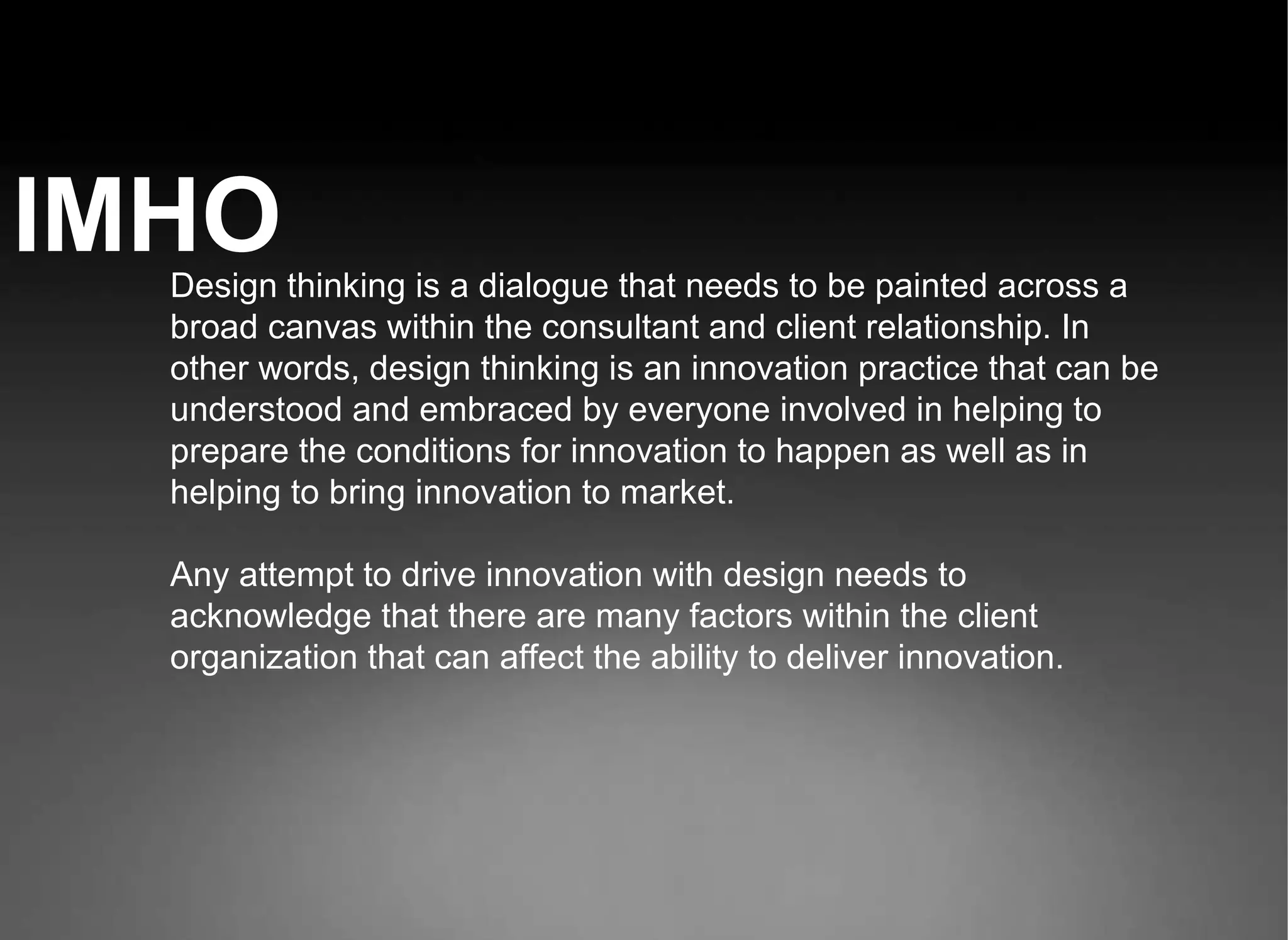 IMHO Design thinking is a dialogue that needs to be painted across a broad canvas within the consultant and client relationship. In other words, design thinking is an innovation practice that can be understood and embraced by everyone involved in helping to prepare the conditions for innovation to happen as well as in helping to bring innovation to market. Any attempt to drive innovation with design needs to acknowledge that there are many factors within the client organization that can affect the ability to deliver innovation.  