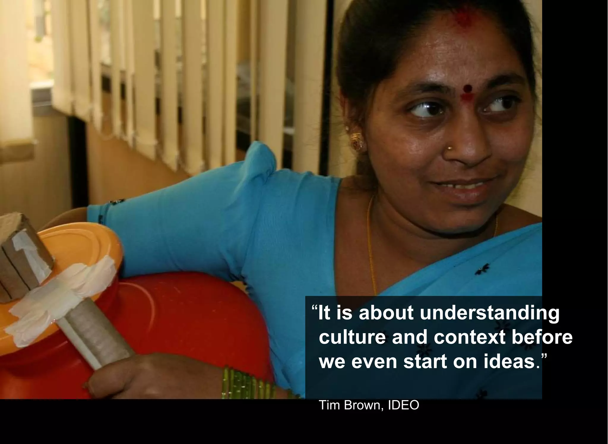 “ It is about understanding culture and context before we even start on ideas .” Tim Brown, IDEO 