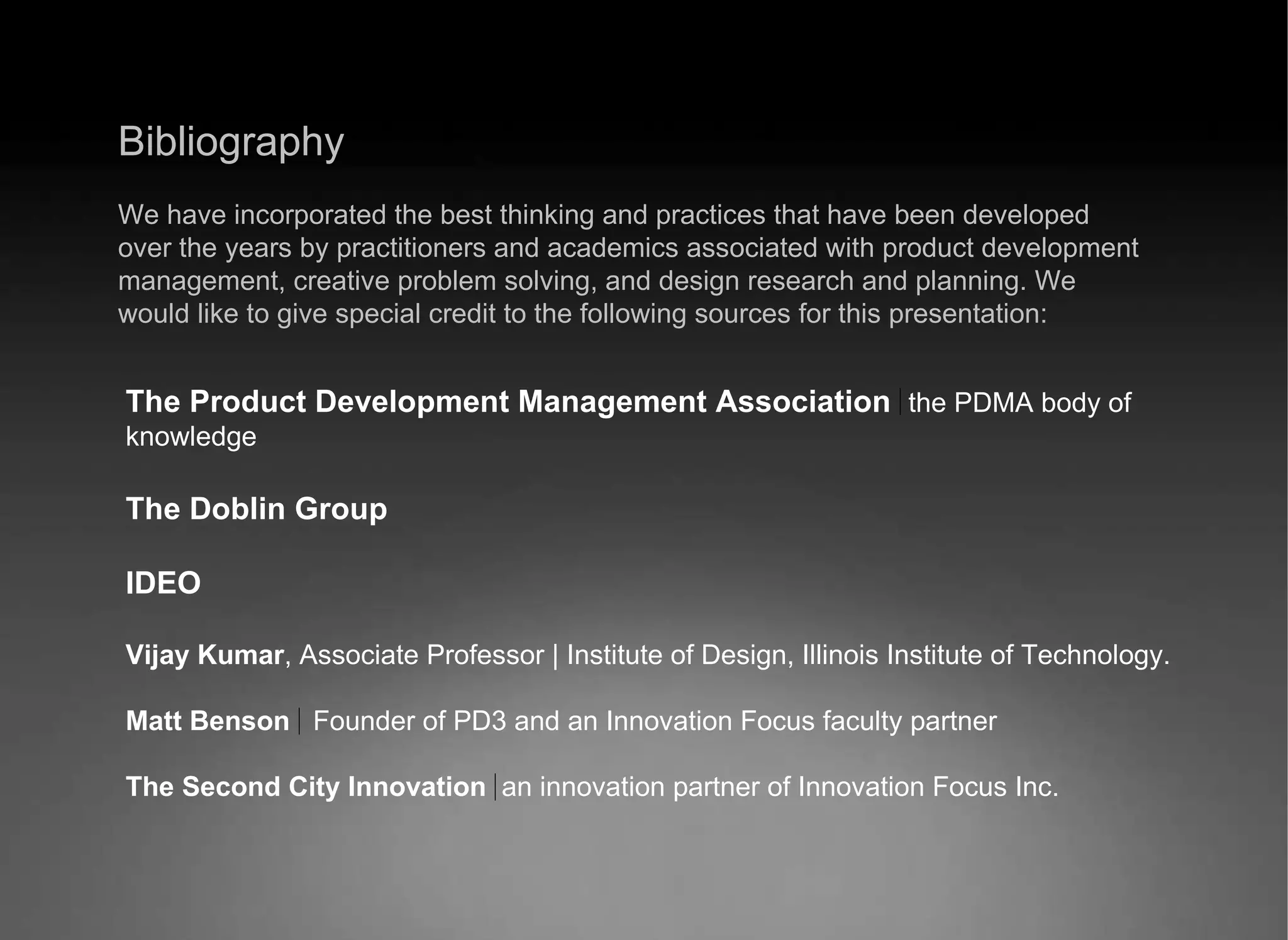Bibliography We have incorporated the best thinking and practices that have been developed over the years by practitioners and academics associated with product development management, creative problem solving, and design research and planning. We would like to give special credit to the following sources for this presentation: The Product Development Management Association   the PDMA body of knowledge The Doblin Group IDEO Vijay Kumar , Associate Professor | Institute of Design, Illinois Institute of Technology. Matt Benson  Founder of PD3 and an Innovation Focus faculty partner The Second City Innovation   an innovation partner of Innovation Focus Inc. 