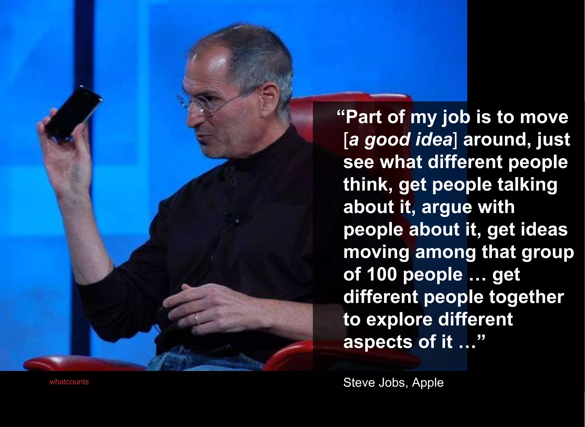 “ Part of my job is to move  [ a good idea ]  around, just see what different people think, get people talking about it, argue with people about it, get ideas moving among that group of 100 people … get different people together to explore different aspects of it …” Steve Jobs, Apple Photo:   whatcounts 