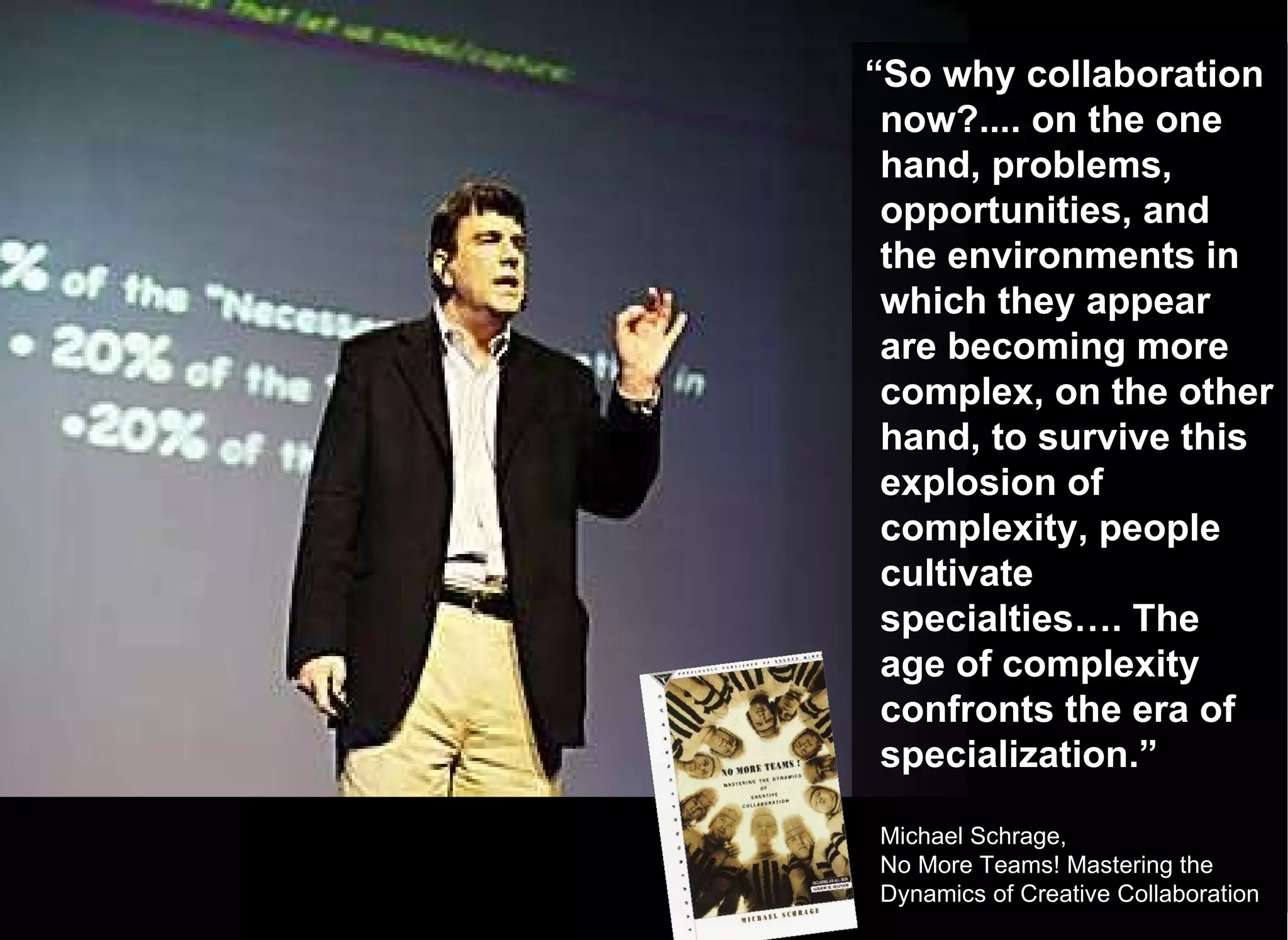 “ So why collaboration now?.... on the one hand, problems, opportunities, and the environments in which they appear are becoming more complex, on the other hand, to survive this explosion of complexity, people cultivate specialties…. The age of complexity confronts the era of specialization.” Michael Schrage,  No More Teams! Mastering the Dynamics of Creative Collaboration 