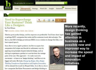 More recently, design thinking has gained attention in business as a possible new and improved way to increase the speed and impact of innovation initiatives 