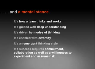 and   a mental stance. It’s  how a team thinks and works It’s guided with   deep understanding It’s driven by   modes of thinking It’s enabled with   diversity It’s an   emergent   thinking style It’s success requires   commitment, collaboration as well as a willingness to experiment and assume risk 