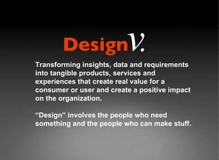 Transforming insights, data and requirements into tangible products, services and experiences that create real value for a consumer or user and create a positive impact on the organization.  “ Design” involves the people who need something and the people who can make stuff. Design v . 