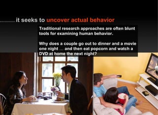 Traditional research approaches are often blunt tools for examining human behavior. Why does a couple go out to dinner and a movie one night  …  and then eat popcorn and watch a DVD at home the next night? it seeks to   uncover actual behavior 
