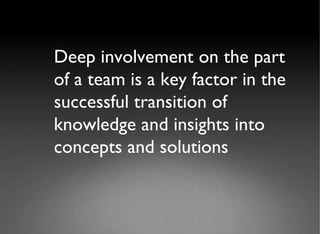 Deep involvement on the part of a team is a key factor in the successful transition of knowledge and insights into concepts and solutions 