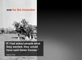 “ If I had asked people what they wanted, they would have said faster horses ." Henry Ford Photo:  Whitby  Archives one  for the innovator 