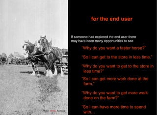 Photo:  Whitby  Archives “ Why do you want a faster horse?” “ So I can get to the store in less time.” “ Why do you want to get to the store in less time?” “ So I can get more work done at the farm.” “ Why do you want to get more work done on the farm?” “ So I can have more time to spend with… and one  for the end user If someone had explored the end user there may have been many opportunities to see 