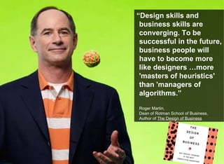 “ Design skills and business skills are converging. To be successful in the future, business people will have to become more like designers …more 'masters of heuristics' than 'managers of algorithms.” Roger Martin,  Dean of Rotman School of Business,  Author of  The Design of Business 