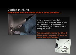 Design   thinking  creates new and unexpected ways to solve problems…. “ A home owner and avid do-it-yourselfer was observed trying to use both hands to do a repair task. He stuck the flashlight under his collar to free up his hands.” This observation inspired  the Black & Decker design team to think about the idea of wearing a flashlight. 