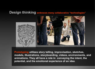 Design thinking   embraces many collaborative “technologies” Prototyping  utilizes story telling, improvisation, sketches, models, illustrations, storyboarding, videos, environments, and animations. They all have a role in  conveying the intent, the potential, and the emotional experience of an idea . Image courtesy of Second City Innovation 