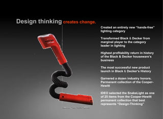 Design   thinking   creates change. Created an entirely new “hands-free” lighting category Transformed Black  &  Decker from marginal player to the category leader in lighting Highest profitability return in history of the Black & Decker houseware’s business The most successful new product launch in Black  &  Decker’s History Garnered a dozen industry honors. Permanent collection of the Cooper-Hewitt IDEO selected the SnakeLight as one of 25 items from the Cooper-Hewitt permanent collection that best represents “Design-Thinking” 