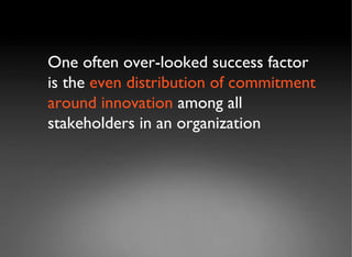 One often over-looked success factor is the  even distribution of commitment   around innovation  among all stakeholders in an organization 
