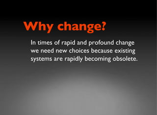 In times of rapid and profound change we need new choices because existing systems are rapidly becoming obsolete. Why change? 