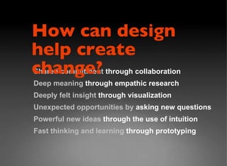 Shared commitment  through collaboration Deep meaning  through empathic research Deeply felt insight  through visualization  Unexpected opportunities by  asking new questions Powerful new ideas  through the use of intuition Fast thinking and learning  through prototyping How can design  help create change? 