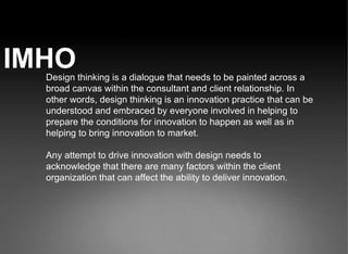 IMHO Design thinking is a dialogue that needs to be painted across a broad canvas within the consultant and client relationship. In other words, design thinking is an innovation practice that can be understood and embraced by everyone involved in helping to prepare the conditions for innovation to happen as well as in helping to bring innovation to market. Any attempt to drive innovation with design needs to acknowledge that there are many factors within the client organization that can affect the ability to deliver innovation.  