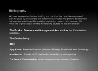 Bibliography We have incorporated the best thinking and practices that have been developed over the years by practitioners and academics associated with product development management, creative problem solving, and design research and planning. We would like to give special credit to the following sources for this presentation: The Product Development Management Association   the PDMA body of knowledge The Doblin Group IDEO Vijay Kumar , Associate Professor | Institute of Design, Illinois Institute of Technology. Matt Benson  Founder of PD3 and an Innovation Focus faculty partner The Second City Innovation   an innovation partner of Innovation Focus Inc. 