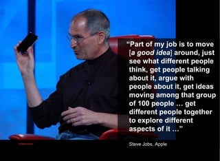 “ Part of my job is to move  [ a good idea ]  around, just see what different people think, get people talking about it, argue with people about it, get ideas moving among that group of 100 people … get different people together to explore different aspects of it …” Steve Jobs, Apple Photo:   whatcounts 