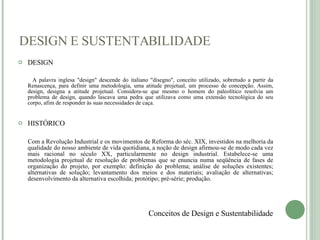 DESIGN E SUSTENTABILIDADE DESIGN A palavra inglesa "design" descende do italiano "disegno", conceito utilizado, sobretudo a partir da Renascença, para definir uma metodologia, uma atitude projetual, um processo de concepção. Assim, design, designa a atitude projetual. Considera-se que mesmo o homem do paleolítico resolvia um problema de design, quando lascava uma pedra que utilizava como uma extensão tecnológica do seu corpo, afim de responder às suas necessidades de caça. HISTÓRICO Com a Revolução Industrial e os movimentos de Reforma do séc. XIX, investidos na melhoria da qualidade do nosso ambiente de vida quotidiana, a noção de design afirmou-se de modo cada vez mais racional no século XX, particularmente no design industrial. Estabelece-se uma metodologia projetual de resolução de problemas que se enuncia numa seqüência de fases de organização do projeto, por exemplo: definição do problema; análise de soluções existentes; alternativas de solução; levantamento dos meios e dos materiais; avaliação de alternativas; desenvolvimento da alternativa escolhida; protótipo; pré-série; produção. Conceitos de Design e Sustentabilidade 