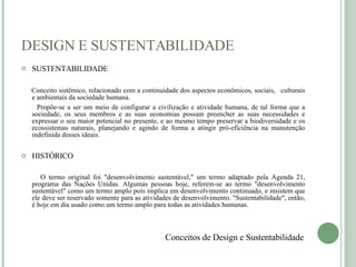 DESIGN E SUSTENTABILIDADE SUSTENTABILIDADE Conceito sistêmico, relacionado com a continuidade dos aspectos econômicos, sociais,  culturais e ambientais da sociedade humana. Propõe-se a ser um meio de configurar a civilização e atividade humana, de tal forma que a sociedade, os seus membros e as suas economias possam preencher as suas necessidades e expressar o seu maior potencial no presente, e ao mesmo tempo preservar a biodiversidade e os ecossistemas naturais, planejando e agindo de forma a atingir pró-eficiência na manutenção indefinida desses ideais. HISTÓRICO O termo original foi "desenvolvimento sustentável," um termo adaptado pela Agenda 21, programa das Nações Unidas. Algumas pessoas hoje, referem-se ao termo "desenvolvimento sustentável" como um termo amplo pois implica em desenvolvimento continuado, e insistem que ele deve ser reservado somente para as atividades de desenvolvimento. "Sustentabilidade", então, é hoje em dia usado como um termo amplo para todas as atividades humanas. Conceitos de Design e Sustentabilidade 