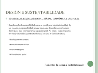 DESIGN E SUSTENTABILIDADE SUSTENTABILIDADE AMBIENTAL, SOCIAL, ECONÔMICA E CULTURAL Quando se aborda sustentabilidade, deve-se considerar a interdisciplinaridade do  seu conceito. A sustentabilidade abarca várias áreas do conhecimento humano,  dentre elas a mais lembrada talvez seja a ambiental. No entanto outros requisitos devem ser observados quando abordamos o conceito de sustentabilidade;  * Ecologicamente correto. * Economicamente viável. * Socialmente justo. * Culturalmente aceito. Conceitos de Design e Sustentabilidade 