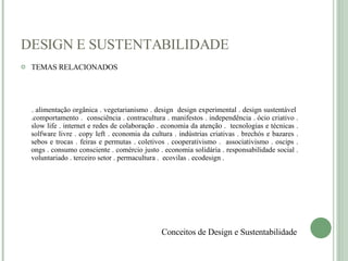 DESIGN E SUSTENTABILIDADE TEMAS RELACIONADOS . alimentação orgânica . vegetarianismo . design  design experimental . design sustentável  .comportamento .  consciência . contracultura . manifestos . independência . ócio criativo . slow life . internet e redes de colaboração . economia da atenção .  tecnologias e técnicas . solfware livre . copy left . economia da cultura . indústrias criativas . brechós e bazares . sebos e trocas . feiras e permutas . coletivos . cooperativismo .  associativismo . oscips . ongs . consumo consciente . comércio justo . economia solidária . responsabilidade social . voluntariado . terceiro setor . permacultura .  ecovilas . ecodesign . Conceitos de Design e Sustentabilidade 