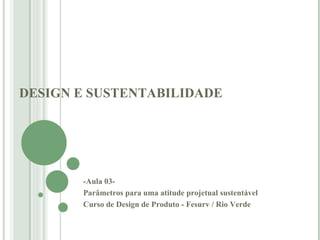 DESIGN E SUSTENTABILIDADE -Aula 03-  Parâmetros para uma atitude projetual sustentável   Curso de Design de Produto - Fesurv / Rio Verde  