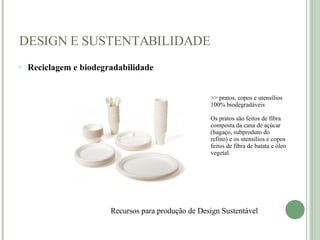 DESIGN E SUSTENTABILIDADE Reciclagem e biodegradabilidade     Recursos para produção de Design Sustentável    >> pratos, copos e utensílios 100% biodegradáveis Os pratos são feitos de fibra composta da cana de açúcar (bagaço, subproduto do refino) e os utensílios e copos feitos de fibra de batata e óleo vegetal.  