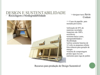 DESIGN E SUSTENTABILIDADE Recursos para produção de Design Sustentável    >>designer turco  Sevin Coskun >> Casas de papelão  para moradia provisória.  utilização de 85% de materiais reciclados  materiais são 100% recicláveis  extremo baixo custo, transportabilidade e flexibilidade  utiliza somente baterias de 12 volts ou pequenas células fotovoltaicas para geração de energia  sistema de compostagem produz água rica em nutrientes para rega de jardim Reciclagem e biodegradabilidade     