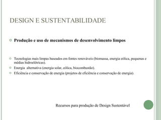 Produção e uso de mecanismos de desenvolvimento limpos Tecnologias mais limpas baseados em fontes renováveis (biomassa, energia eólica, pequenas e médias hidroelétricas). Energia  alternativa (energia solar, eólica, biocombustão). Eficiência e conservação de energia (projetos de eficiência e conservação de energia).    DESIGN E SUSTENTABILIDADE Recursos para produção de Design Sustentável    