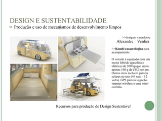 DESIGN E SUSTENTABILIDADE Produção e uso de mecanismos de desenvolvimento limpos   Recursos para produção de Design Sustentável    >>designer canadense  Alexandre  Verdier  >> Kombi casaecológica  para acampamento. O veículo é equipado com um motor híbrido (gasolina e elétrico) de 200 hp que emite apenas 160 g de CO2 por km. Outros itens incluem painéis solares no teto (40 watt - 12 volts), GPS para navegação, internet wireless e uma mini-cozinha. 