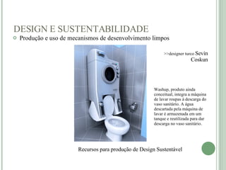 DESIGN E SUSTENTABILIDADE Produção e uso de mecanismos de desenvolvimento limpos   Recursos para produção de Design Sustentável    >>designer turco  Sevin Coskun Washup, produto ainda conceitual, integra a máquina de lavar roupas à descarga do vaso sanitário. A água descartada pela máquina de lavar é armazenada em um tanque e reutilizada para dar descarga no vaso sanitário .  