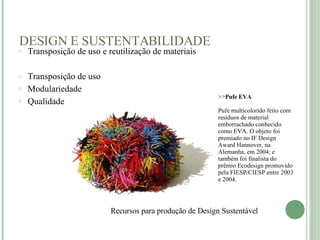DESIGN E SUSTENTABILIDADE Recursos para produção de Design Sustentável    >> Pufe EVA Pufe multicolorido feito com resíduos de material emborrachado conhecido como EVA. O objeto foi premiado no IF Design Award Hannover, na Alemanha, em 2004; e também foi finalista do prêmio Ecodesign promovido pela FIESP/CIESP entre 2003 e 2004. Transposição de uso e reutilização de materiais Transposição de uso Modulariedade Qualidade    