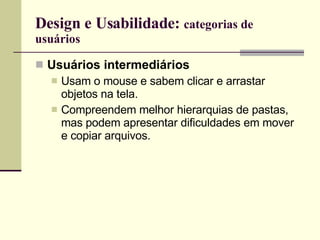 Design e Usabilidade:  categorias de usuários Usuários intermediários Usam o mouse e sabem clicar e arrastar objetos na tela.  Compreendem melhor hierarquias de pastas, mas podem apresentar dificuldades em mover e copiar arquivos. 
