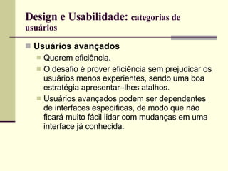 Design e Usabilidade:  categorias de usuários Usuários avançados Querem eficiência. O desafio é prover eficiência sem prejudicar os usuários menos experientes, sendo uma boa estratégia apresentar–lhes atalhos. Usuários avançados podem ser dependentes de interfaces específicas, de modo que não ficará muito fácil lidar com mudanças em uma interface já conhecida. 