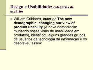 Design e Usabilidade:  categorias de usuários William Gribbons, autor de  The new demographic: changing our view of product usability  (A nova democracia: mudando nossa visão de usabilidade em produtos), identificou alguns grandes grupos de usuários da tecnologia da informação e os descreveu assim: 