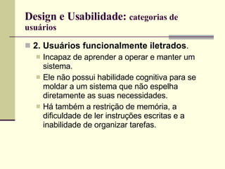Design e Usabilidade:  categorias de usuários 2. Usuários funcionalmente iletrados . Incapaz de aprender a operar e manter um sistema. Ele não possui habilidade cognitiva para se moldar a um sistema que não espelha diretamente as suas necessidades. Há também a restrição de memória, a dificuldade de ler instruções escritas e a inabilidade de organizar tarefas. 