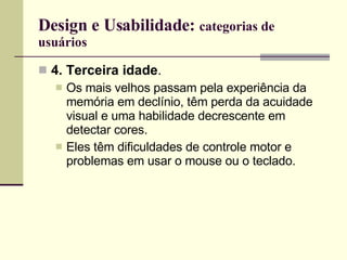 Design e Usabilidade:  categorias de usuários 4. Terceira idade .  Os mais velhos passam pela experiência da memória em declínio, têm perda da acuidade visual e uma habilidade decrescente em detectar cores. Eles têm dificuldades de controle motor e problemas em usar o mouse ou o teclado. 