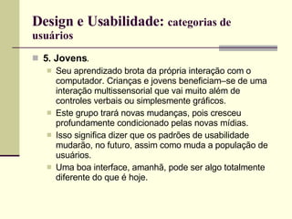 Design e Usabilidade:  categorias de usuários 5. Jovens . Seu aprendizado brota da própria interação com o computador. Crianças e jovens beneficiam–se de uma interação multissensorial que vai muito além de controles verbais ou simplesmente gráficos. Este grupo trará novas mudanças, pois cresceu profundamente condicionado pelas novas mídias. Isso significa dizer que os padrões de usabilidade mudarão, no futuro, assim como muda a população de usuários.  Uma boa interface, amanhã, pode ser algo totalmente diferente do que é hoje. 
