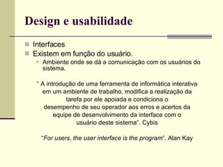Design e usabilidade Interfaces Existem em função do usuário. Ambiente onde se dá a comunicação com os usuários do sistema. “  A introdução de uma ferramenta de informática interativa em um ambiente de trabalho, modifica a realização da tarefa por ele apoiada e condiciona o desempenho de seu operador aos erros e acertos da equipe de desenvolvimento da interface com o usuário deste sistema”. Cybis “ For users ,  the user interface is the program ”. Alan Kay 