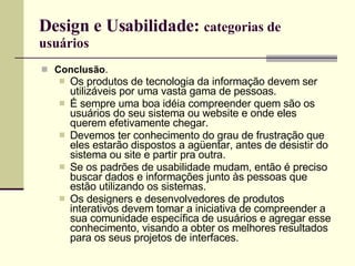 Design e Usabilidade:  categorias de usuários Conclusão .  Os produtos de tecnologia da informação devem ser utilizáveis por uma vasta gama de pessoas. É sempre uma boa idéia compreender quem são os usuários do seu sistema ou website e onde eles querem efetivamente chegar. Devemos ter conhecimento do grau de frustração que eles estarão dispostos a agüentar, antes de desistir do sistema ou site e partir pra outra. Se os padrões de usabilidade mudam, então é preciso buscar dados e informações junto às pessoas que estão utilizando os sistemas. Os designers e desenvolvedores de produtos interativos devem tomar a iniciativa de compreender a sua comunidade específica de usuários e agregar esse conhecimento, visando a obter os melhores resultados para os seus projetos de interfaces. 
