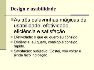 Design e usabilidade As três palavrinhas mágicas da usabilidade: efetividade, eficiência e satisfação Efetividade: o que eu quero eu consigo.  Eficiência: eu quero, consigo e consigo rápido. Satisfação: subjetivo! Gostei, vou voltar e ainda faço indicação. 