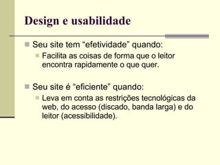 Design e usabilidade Seu site tem “efetividade” quando: Facilita as coisas de forma que o leitor encontra rapidamente o que quer. Seu site é “eficiente” quando: Leva em conta as restrições tecnológicas da web, do acesso (discado, banda larga) e do leitor (acessibilidade). 
