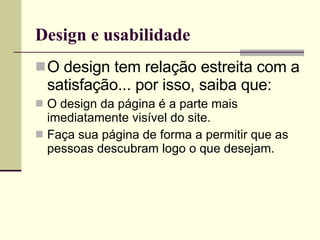 Design e usabilidade O design tem relação estreita com a satisfação... por isso, saiba que: O design da página é a parte mais imediatamente visível do site. Faça sua página de forma a permitir que as pessoas descubram logo o que desejam. 
