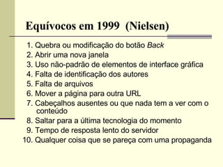 Equívocos em 1999  (Nielsen) 1. Quebra ou modificação do botão  Back 2. Abrir uma nova janela 3. Uso não-padrão de elementos de interface gráfica 4. Falta de identificação dos autores 5. Falta de arquivos 6. Mover a página para outra URL 7. Cabeçalhos ausentes ou que nada tem a ver com o conteúdo 8. Saltar para a última tecnologia do momento 9. Tempo de resposta lento do servidor 10. Qualquer coisa que se pareça com uma propaganda 