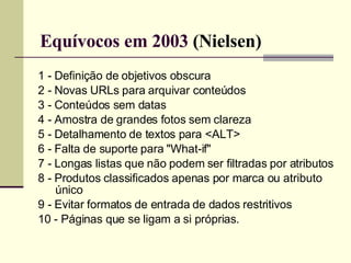 Equívocos em 2003  (Nielsen) 1 - Definição de objetivos obscura 2 - Novas URLs para arquivar conteúdos 3 - Conteúdos sem datas 4 - Amostra de grandes fotos sem clareza 5 - Detalhamento de textos para <ALT> 6 - Falta de suporte para "What-if" 7 - Longas listas que não podem ser filtradas por atributos 8 - Produtos classificados apenas por marca ou atributo único 9 - Evitar formatos de entrada de dados restritivos 10 - Páginas que se ligam a si próprias. 