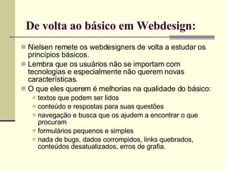De volta ao básico em Webdesign: Nielsen remete os webdesigners de volta a estudar os princípios básicos. Lembra que os usuários não se importam com tecnologias e especialmente não querem novas características. O que eles querem é melhorias na qualidade do básico: textos que podem ser lidos conteúdo e respostas para suas questões navegação e busca que os ajudem a encontrar o que procuram formulários pequenos e simples nada de bugs, dados corrompidos, links quebrados, conteúdos desatualizados, erros de grafia. 