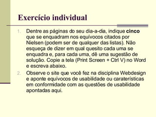 Exercício individual Dentre as páginas do seu dia-a-dia, indique  cinco  que se enquadram nos equívocos citados por Nielsen (podem ser de qualquer das listas). Não esqueça de dizer em qual quesito cada uma se enquadra e, para cada uma, dê uma sugestão de solução. Copie a tela (Print Screen + Ctrl V) no Word e escreva abaixo. Observe o site que você fez na disciplina Webdesign e aponte equívocos de usabilidade ou caraterísticas em conformidade com as questões de usabilidade apontadas aqui. 